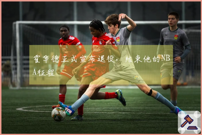 霍华德正式宣布退役，结束他的NBA征程