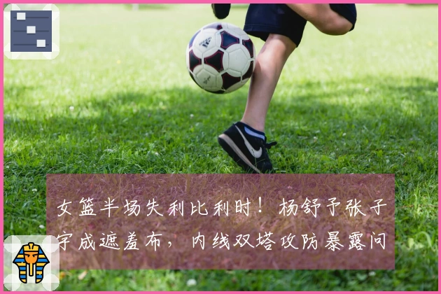 女篮半场失利比利时！杨舒予张子宇成遮羞布，内线双塔攻防暴露问题