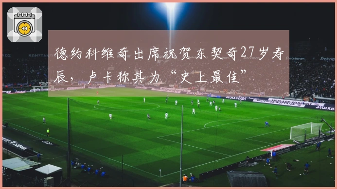 德约科维奇出席祝贺东契奇27岁寿辰，卢卡称其为“史上最佳”