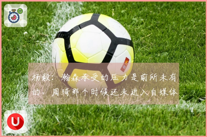 杨毅：瀚森承受的压力是前所未有的，周琦那个时候还未进入自媒体时代