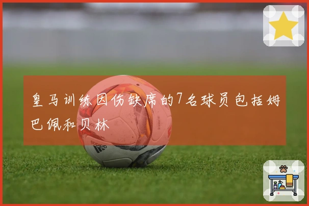 皇马训练因伤缺席的7名球员包括姆巴佩和贝林