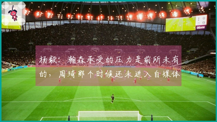 杨毅：瀚森承受的压力是前所未有的，周琦那个时候还未进入自媒体时代