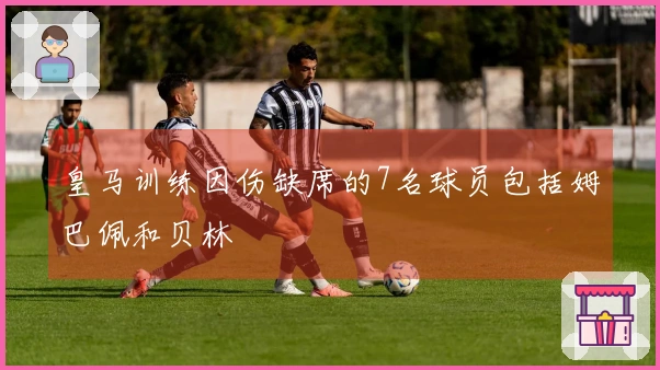 皇马训练因伤缺席的7名球员包括姆巴佩和贝林