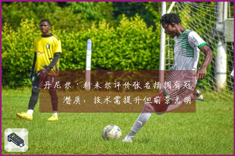 丹尼尔·科米尔评价张名扬拥有冠军潜质，技术需提升但前景光明